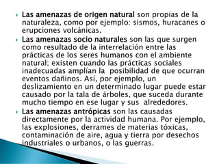  Las amenazas de origen natural son propias de la
naturaleza, como por ejemplo: sismos, huracanes o
erupciones volcánicas.
 Las amenazas socio naturales son las que surgen
como resultado de la interrelación entre las
prácticas de los seres humanos con el ambiente
natural; existen cuando las prácticas sociales
inadecuadas amplían la posibilidad de que ocurran
eventos dañinos. Así, por ejemplo, un
deslizamiento en un determinado lugar puede estar
causado por la tala de árboles, que suceda durante
mucho tiempo en ese lugar y sus alrededores.
 Las amenazas antrópicas son las causadas
directamente por la actividad humana. Por ejemplo,
las explosiones, derrames de materias tóxicas,
contaminación de aire, agua y tierra por desechos
industriales o urbanos, o las guerras.
 