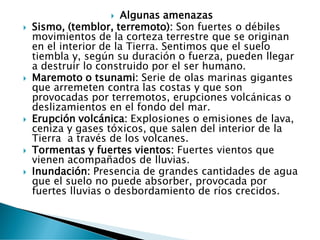  Algunas amenazas
 Sismo, (temblor, terremoto): Son fuertes o débiles
movimientos de la corteza terrestre que se originan
en el interior de la Tierra. Sentimos que el suelo
tiembla y, según su duración o fuerza, pueden llegar
a destruir lo construido por el ser humano.
 Maremoto o tsunami: Serie de olas marinas gigantes
que arremeten contra las costas y que son
provocadas por terremotos, erupciones volcánicas o
deslizamientos en el fondo del mar.
 Erupción volcánica: Explosiones o emisiones de lava,
ceniza y gases tóxicos, que salen del interior de la
Tierra a través de los volcanes.
 Tormentas y fuertes vientos: Fuertes vientos que
vienen acompañados de lluvias.
 Inundación: Presencia de grandes cantidades de agua
que el suelo no puede absorber, provocada por
fuertes lluvias o desbordamiento de ríos crecidos.
 