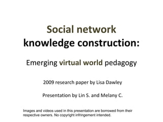 Social network 
knowledge construction: 
Emerging virtual world pedagogy 
2009 research paper by Lisa Dawley 
Presentation by Lin S. and Melany C. 
Images and videos used in this presentation are borrowed from their 
respective owners. No copyright infringement intended. 
 