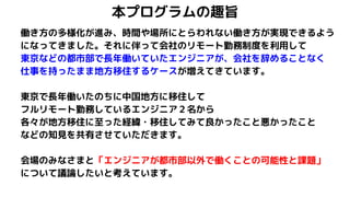 本プログラムの趣旨
働き方の多様化が進み、時間や場所にとらわれない働き方が実現できるよう
になってきました。それに伴って会社のリモート勤務制度を利用して
東京などの都市部で長年働いていたエンジニアが、会社を辞めることなく
仕事を持ったまま地方移住するケースが増えてきています。
東京で長年働いたのちに中国地方に移住して
フルリモート勤務しているエンジニア２名から
各々が地方移住に至った経緯・移住してみて良かったこと悪かったこと
などの知見を共有させていただきます。
会場のみなさまと「エンジニアが都市部以外で働くことの可能性と課題」
について議論したいと考えています。
 