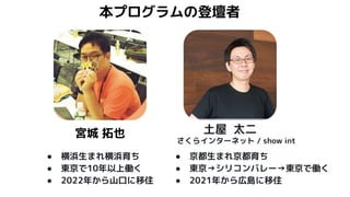 本プログラムの登壇者
土屋 太二
● 横浜生まれ横浜育ち
● 東京で10年以上働く
● 2022年から山口に移住
宮城 拓也
さくらインターネット / show int
● 京都生まれ京都育ち
● 東京→シリコンバレー→東京で働く
● 2021年から広島に移住
 