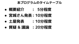 本プログラムのタイムテーブル
● 概要紹介 : 5分程度
● 宮城さん発表 : 10分程度
● 土屋発表 : 10分程度
● 質疑 & 議論 : 20分程度
 