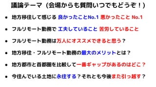 議論テーマ (会場からも質問いつでもどうぞ！)
● 地方移住して感じる 良かったことNo.1 悪かったこと No.1
● フルリモート勤務で 工夫していること 苦労していること
● フルリモート勤務は万人にオススメできると思う？
● 地方移住・フルリモート勤務の最大のメリットとは？
● 地方都市と首都圏を比較して一番ギャップがあるのはどこ？
● 今住んでいる土地に永住する？それとも今後また引っ越す？
 