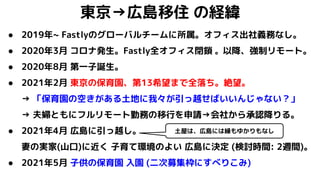 東京→広島移住 の経緯
● 2019年~ Fastlyのグローバルチームに所属。オフィス出社義務なし。
● 2020年3月 コロナ発生。Fastly全オフィス閉鎖 。以降、強制リモート。
● 2020年8月 第一子誕生。
● 2021年2月 東京の保育園、第13希望まで全落ち。絶望。
→ 「保育園の空きがある土地に我々が引っ越せばいいんじゃない？」
→ 夫婦ともにフルリモート勤務の移行を申請→会社から承認降りる。
● 2021年4月 広島に引っ越し。
妻の実家(山口)に近く 子育て環境のよい 広島に決定 (検討時間: 2週間)。
● 2021年5月 子供の保育園 入園 (二次募集枠にすべりこみ)
土屋は、広島には縁もゆかりもなし
 