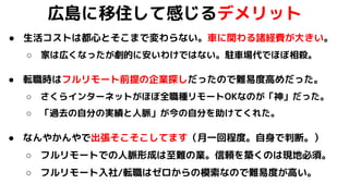 広島に移住して感じるデメリット
● 生活コストは都心とそこまで変わらない。車に関わる諸経費が大きい。
○ 家は広くなったが劇的に安いわけではない。駐車場代でほぼ相殺。
● 転職時はフルリモート前提の企業探しだったので難易度高めだった。
○ さくらインターネットがほぼ全職種リモートOKなのが「神」だった。
○ 「過去の自分の実績と人脈」が今の自分を助けてくれた。
● なんやかんやで出張そこそこしてます（月一回程度。自身で判断。）
○ フルリモートでの人脈形成は至難の業。信頼を築くのは現地必須。
○ フルリモート入社/転職はゼロからの模索なので難易度が高い。
 