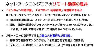 ネットワークエンジニアのリモート勤務の是非
● 「オンライン可能作業」 「オフライン必須作業」を整理できれば
ネットワークエンジニアもリモートワークに移行することは難しくない。
○ DC現地作業以外は、ネットワーク系はリモート作業しやすい部類。
○ 逆に、設計の議論やブレインストーミングはFace to Faceが向いてる。
「合宿」と称して現地に集まって議論するようにイベント化。
● リモートワークを許可すると企業の人材獲得力が高まる。
○ 即戦力で優秀なエンジニアほど『より魅力的な環境』に集まる。
○ フルリモート勤務のニーズ > 給料のニーズ (土屋@子育て世代 の場合)
 