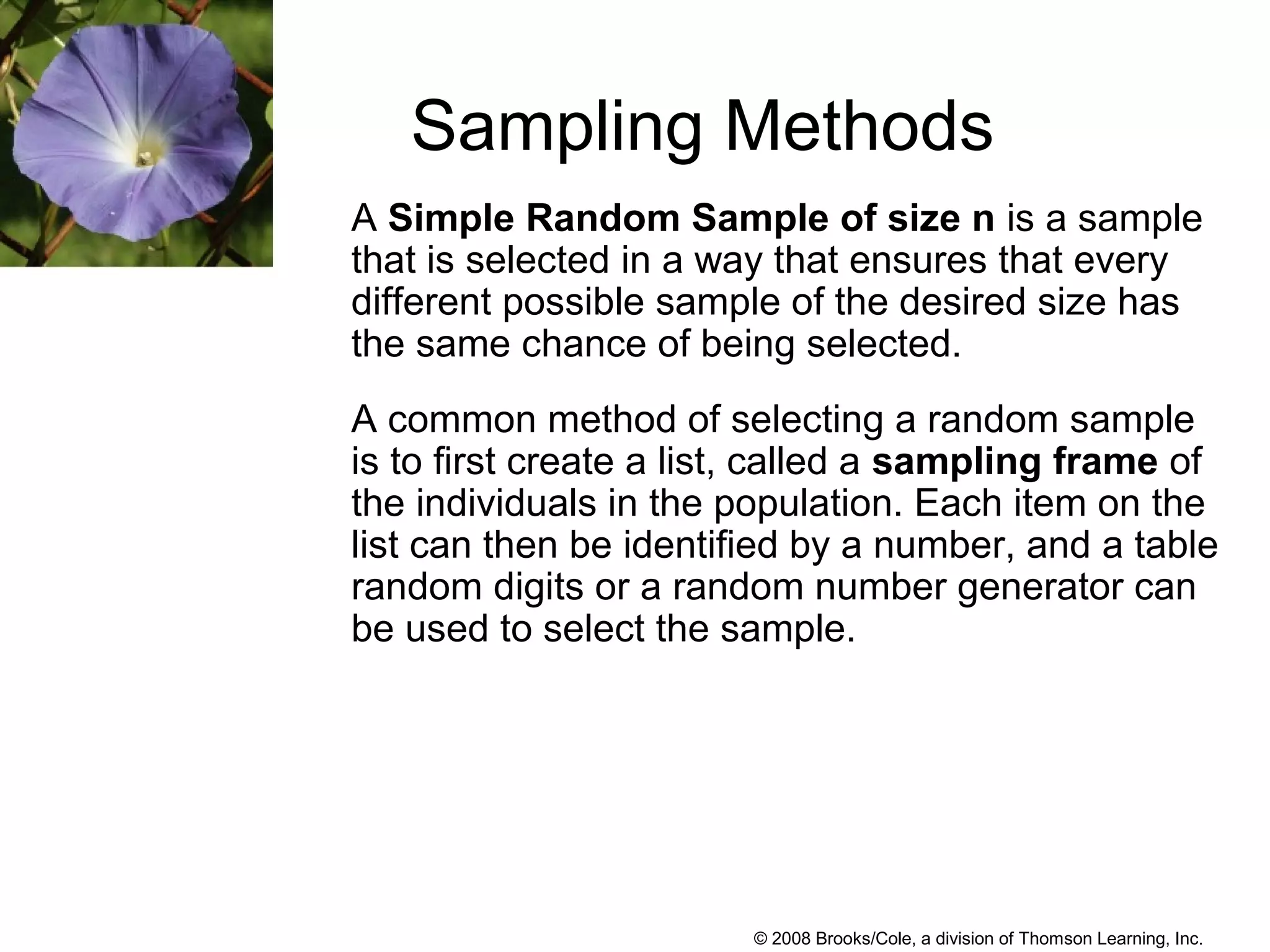 © 2008 Brooks/Cole, a division of Thomson Learning, Inc.
Sampling Methods
A Simple Random Sample of size n is a sample
that is selected in a way that ensures that every
different possible sample of the desired size has
the same chance of being selected.
A common method of selecting a random sample
is to first create a list, called a sampling frame of
the individuals in the population. Each item on the
list can then be identified by a number, and a table
random digits or a random number generator can
be used to select the sample.
 