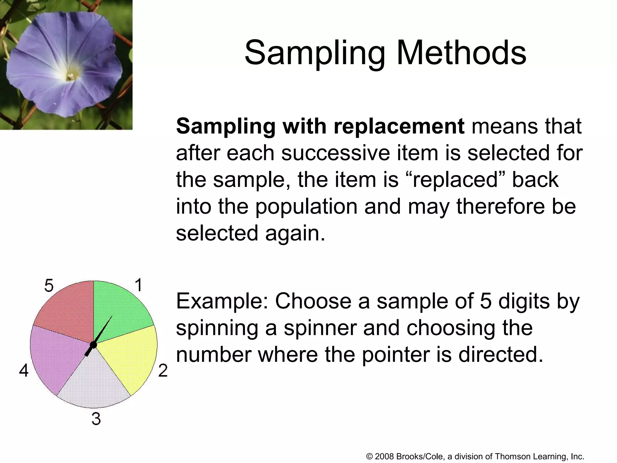 © 2008 Brooks/Cole, a division of Thomson Learning, Inc.
Sampling Methods
Sampling with replacement means that
after each successive item is selected for
the sample, the item is “replaced” back
into the population and may therefore be
selected again.
Example: Choose a sample of 5 digits by
spinning a spinner and choosing the
number where the pointer is directed.
 