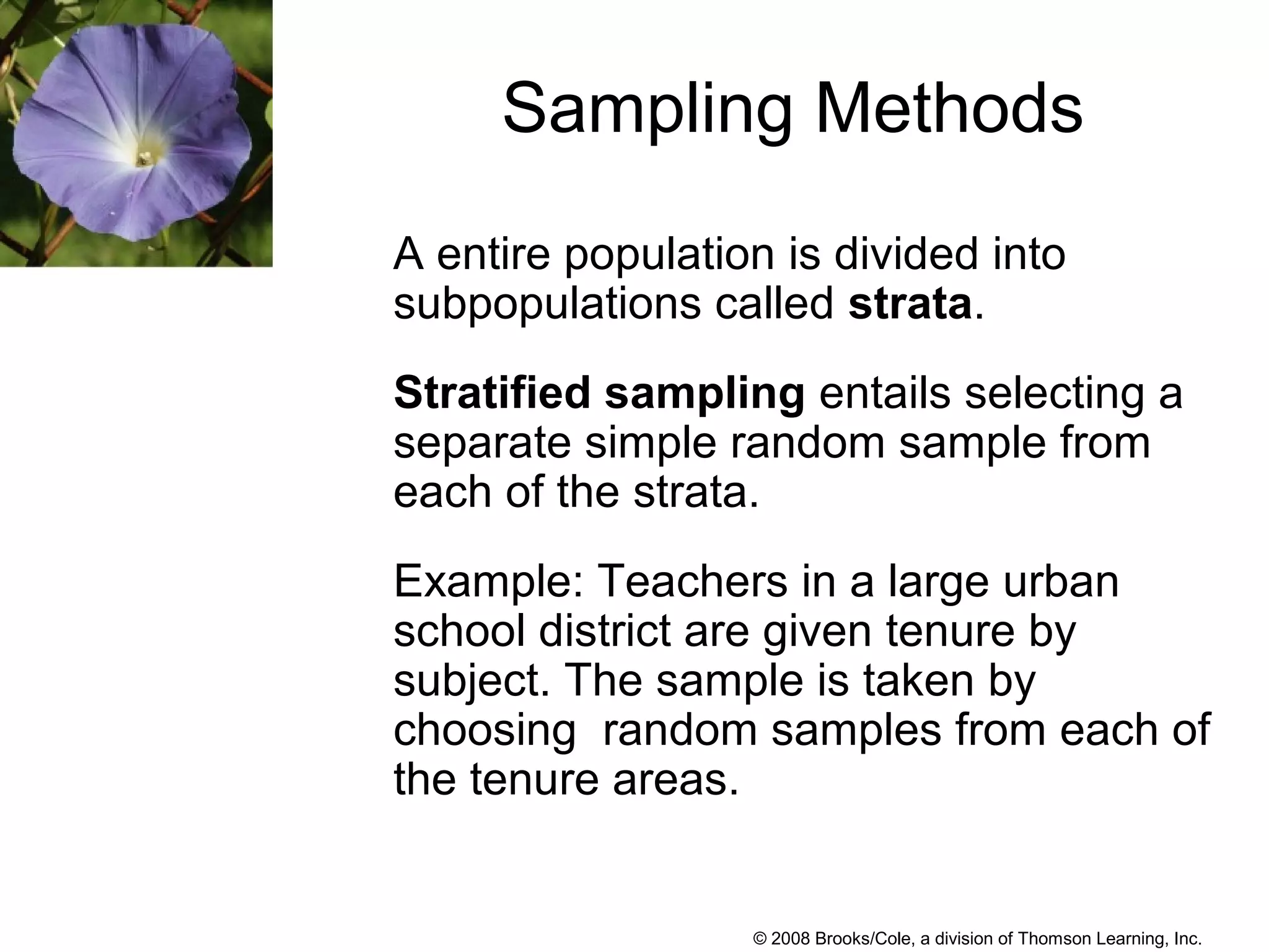 © 2008 Brooks/Cole, a division of Thomson Learning, Inc.
Sampling Methods
A entire population is divided into
subpopulations called strata.
Stratified sampling entails selecting a
separate simple random sample from
each of the strata.
Example: Teachers in a large urban
school district are given tenure by
subject. The sample is taken by
choosing random samples from each of
the tenure areas.
 