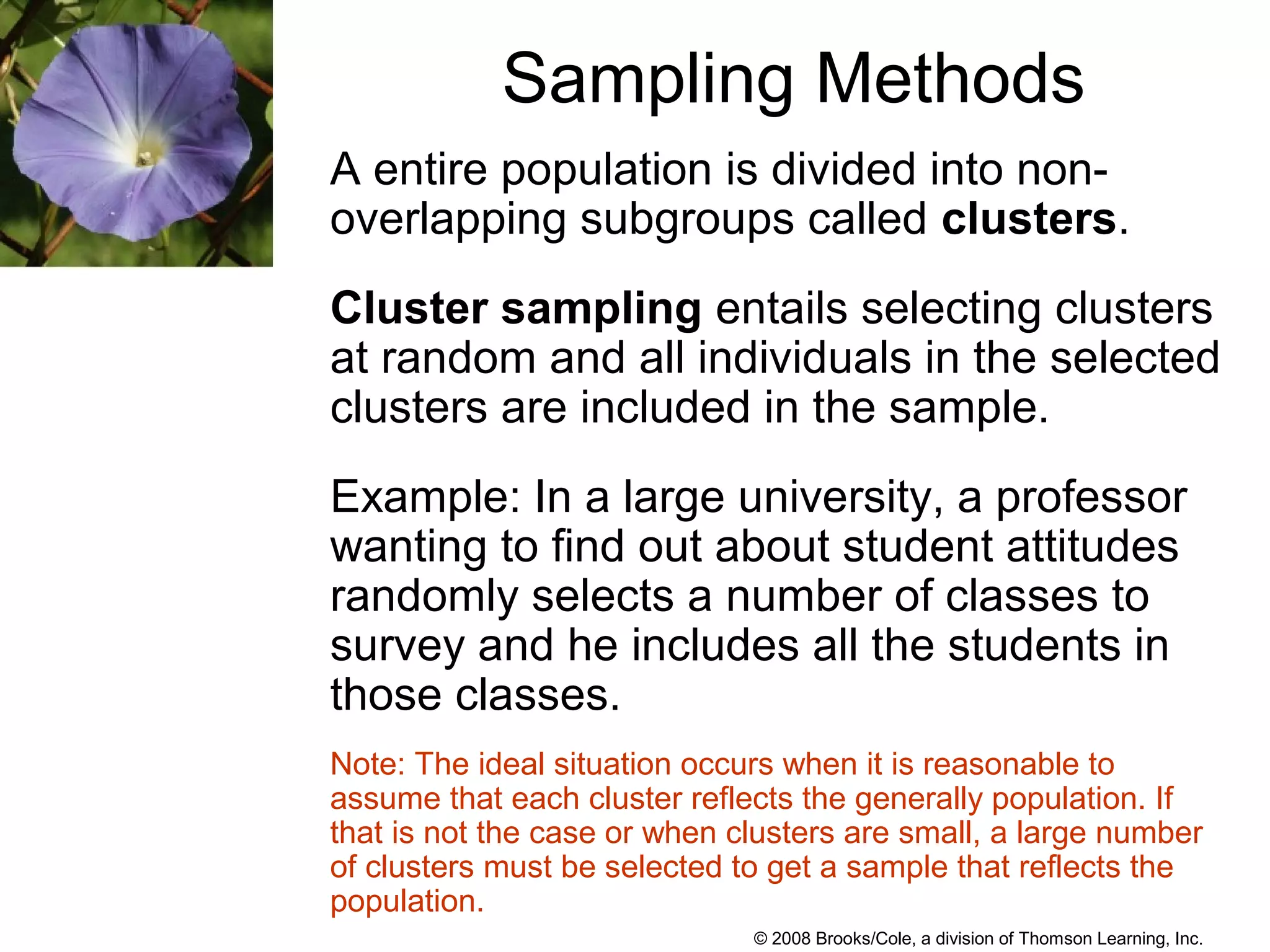 © 2008 Brooks/Cole, a division of Thomson Learning, Inc.
Sampling Methods
A entire population is divided into non-
overlapping subgroups called clusters.
Cluster sampling entails selecting clusters
at random and all individuals in the selected
clusters are included in the sample.
Example: In a large university, a professor
wanting to find out about student attitudes
randomly selects a number of classes to
survey and he includes all the students in
those classes.
Note: The ideal situation occurs when it is reasonable to
assume that each cluster reflects the generally population. If
that is not the case or when clusters are small, a large number
of clusters must be selected to get a sample that reflects the
population.
 