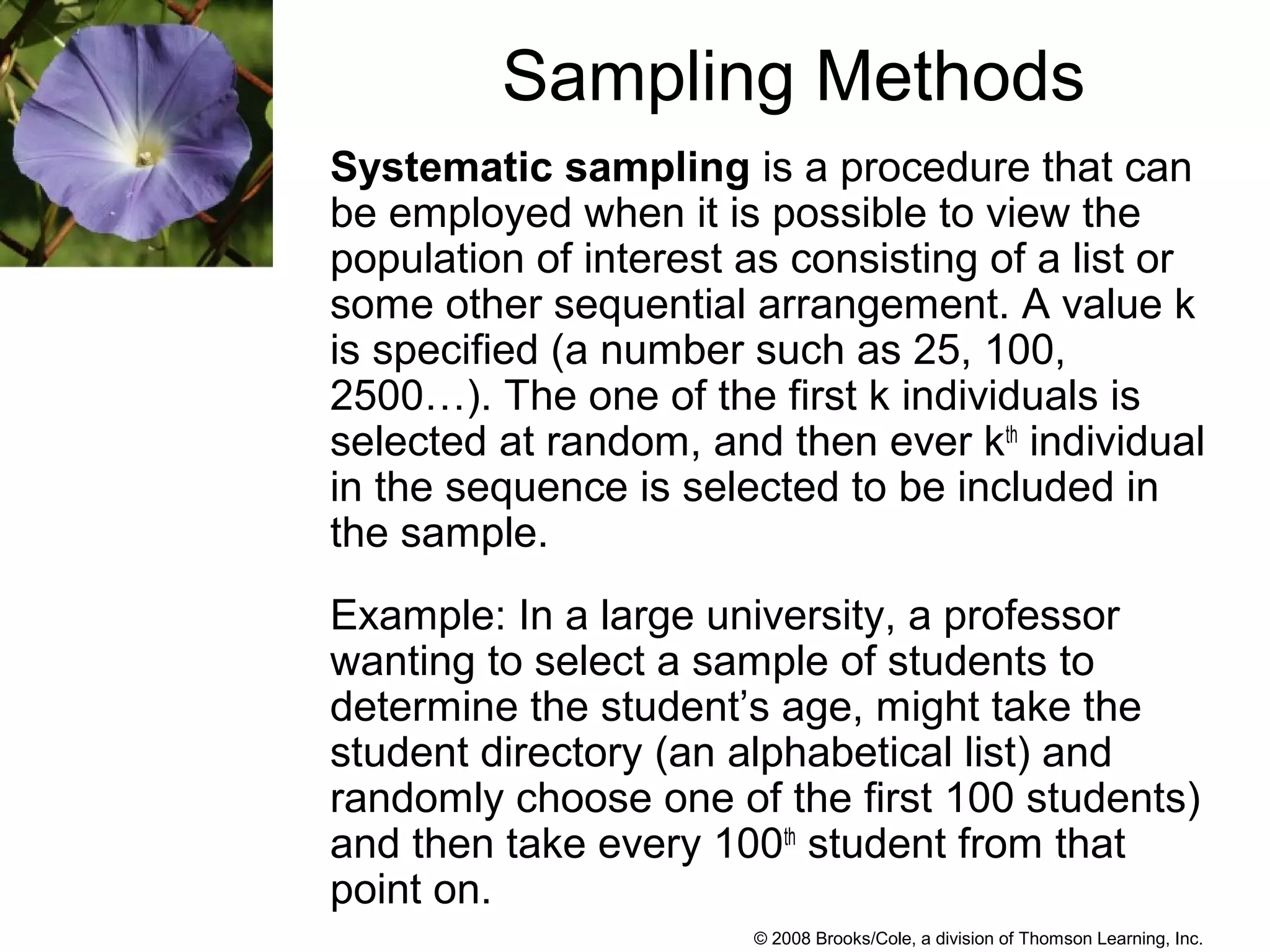 © 2008 Brooks/Cole, a division of Thomson Learning, Inc.
Sampling Methods
Systematic sampling is a procedure that can
be employed when it is possible to view the
population of interest as consisting of a list or
some other sequential arrangement. A value k
is specified (a number such as 25, 100,
2500…). The one of the first k individuals is
selected at random, and then ever kth
individual
in the sequence is selected to be included in
the sample.
Example: In a large university, a professor
wanting to select a sample of students to
determine the student’s age, might take the
student directory (an alphabetical list) and
randomly choose one of the first 100 students)
and then take every 100th
student from that
point on.
 