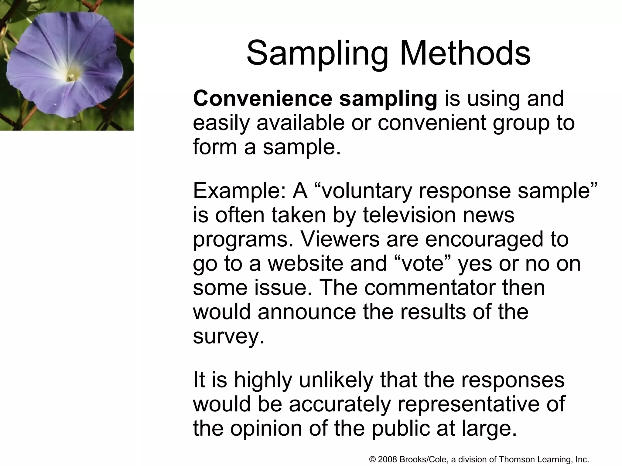 © 2008 Brooks/Cole, a division of Thomson Learning, Inc.
Sampling Methods
Convenience sampling is using and
easily available or convenient group to
form a sample.
Example: A “voluntary response sample”
is often taken by television news
programs. Viewers are encouraged to
go to a website and “vote” yes or no on
some issue. The commentator then
would announce the results of the
survey.
It is highly unlikely that the responses
would be accurately representative of
the opinion of the public at large.
 