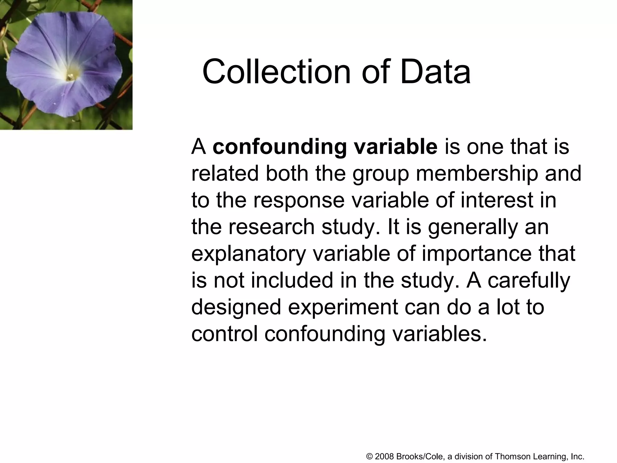 © 2008 Brooks/Cole, a division of Thomson Learning, Inc.
A confounding variable is one that is
related both the group membership and
to the response variable of interest in
the research study. It is generally an
explanatory variable of importance that
is not included in the study. A carefully
designed experiment can do a lot to
control confounding variables.
Collection of Data
 