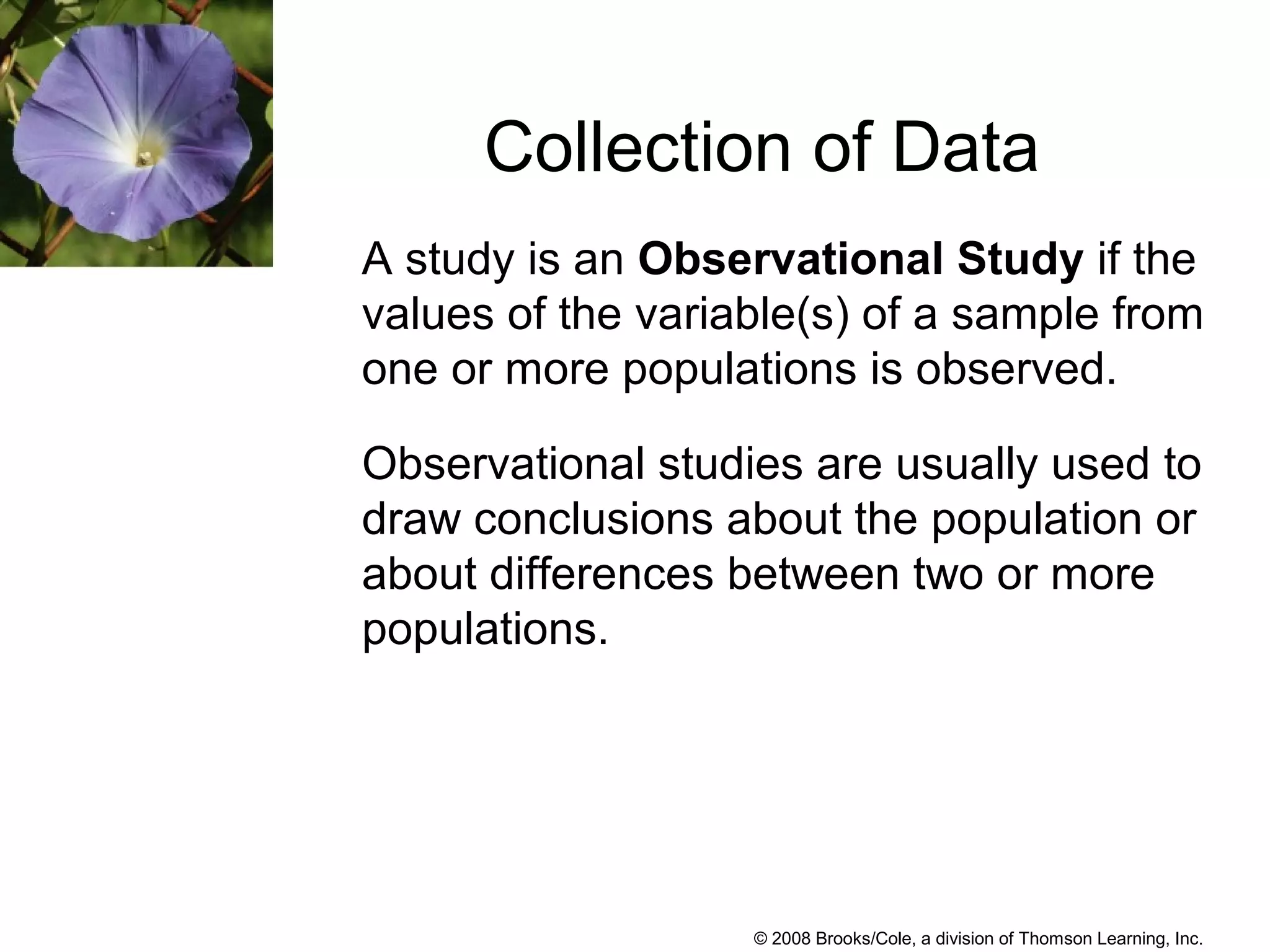 © 2008 Brooks/Cole, a division of Thomson Learning, Inc.
A study is an Observational Study if the
values of the variable(s) of a sample from
one or more populations is observed.
Observational studies are usually used to
draw conclusions about the population or
about differences between two or more
populations.
Collection of Data
 