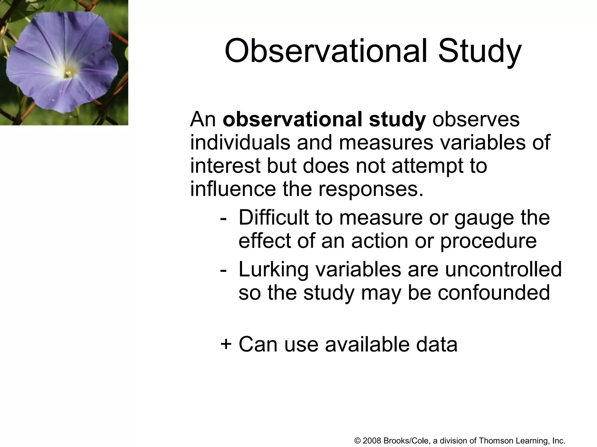 © 2008 Brooks/Cole, a division of Thomson Learning, Inc.
Observational Study
An observational study observes
individuals and measures variables of
interest but does not attempt to
influence the responses.
- Difficult to measure or gauge the
effect of an action or procedure
- Lurking variables are uncontrolled
so the study may be confounded
+ Can use available data
 