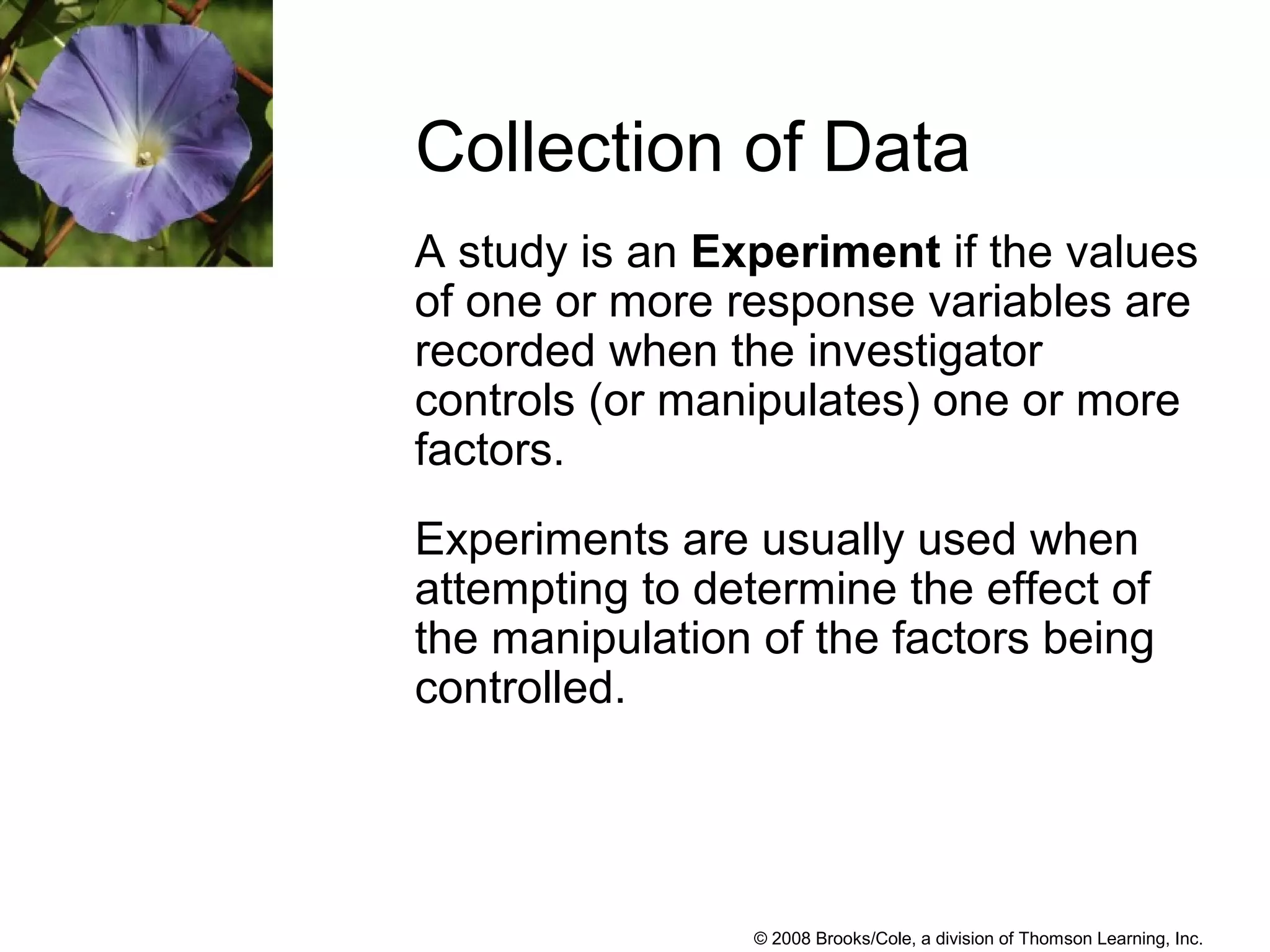 © 2008 Brooks/Cole, a division of Thomson Learning, Inc.
A study is an Experiment if the values
of one or more response variables are
recorded when the investigator
controls (or manipulates) one or more
factors.
Experiments are usually used when
attempting to determine the effect of
the manipulation of the factors being
controlled.
Collection of Data
 