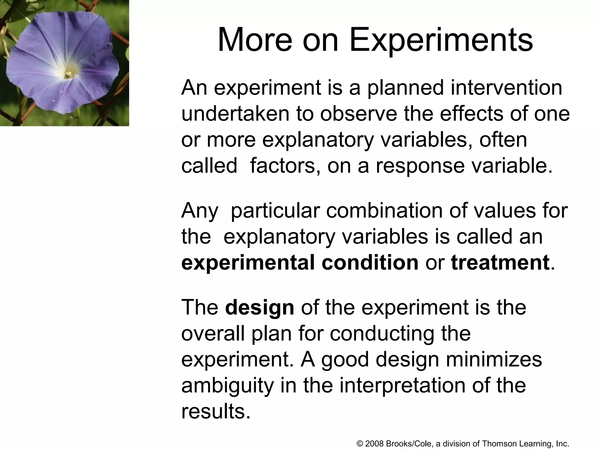 © 2008 Brooks/Cole, a division of Thomson Learning, Inc.
More on Experiments
An experiment is a planned intervention
undertaken to observe the effects of one
or more explanatory variables, often
called factors, on a response variable.
Any particular combination of values for
the explanatory variables is called an
experimental condition or treatment.
The design of the experiment is the
overall plan for conducting the
experiment. A good design minimizes
ambiguity in the interpretation of the
results.
 
