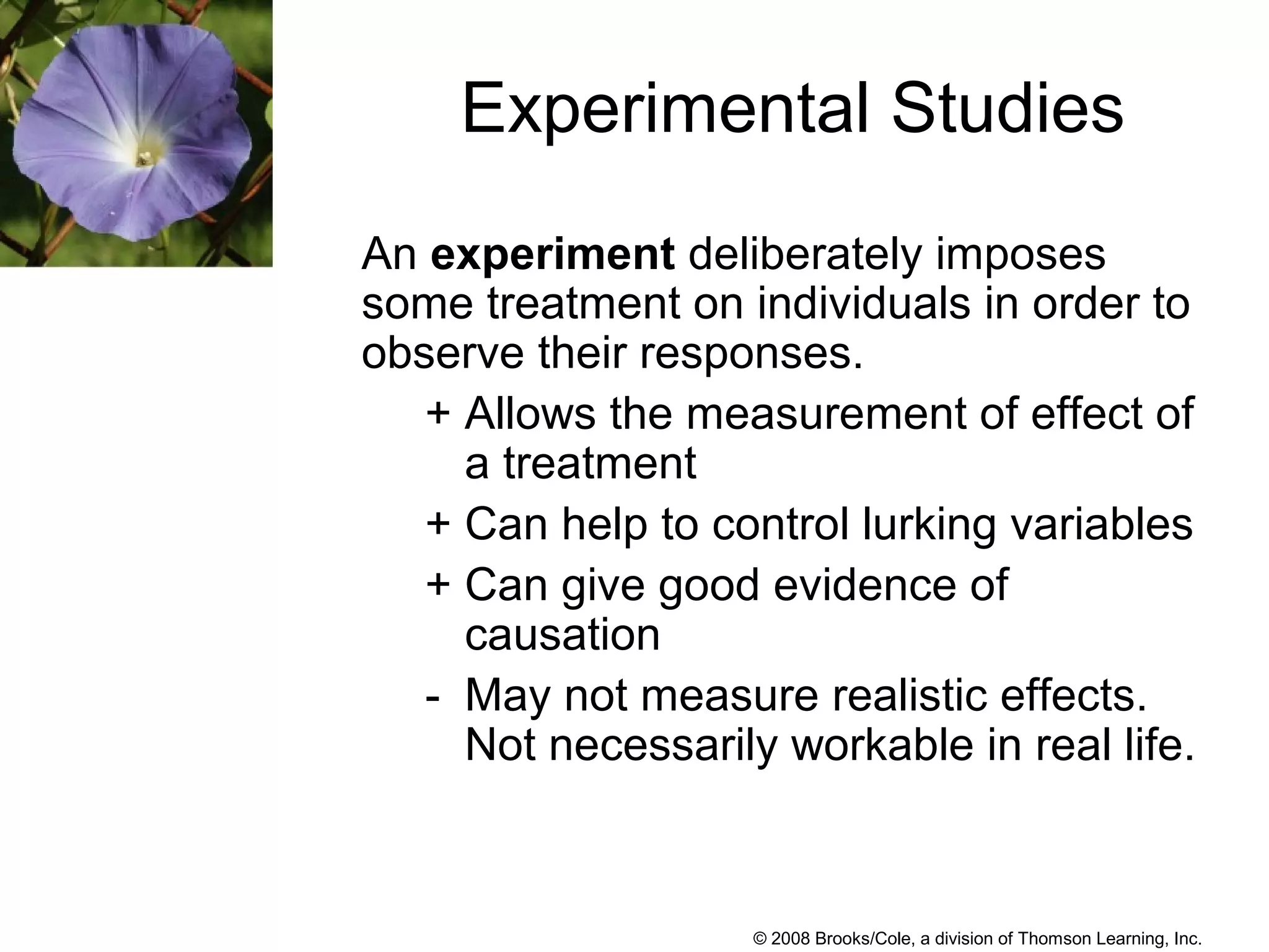 © 2008 Brooks/Cole, a division of Thomson Learning, Inc.
Experimental Studies
An experiment deliberately imposes
some treatment on individuals in order to
observe their responses.
+ Allows the measurement of effect of
a treatment
+ Can help to control lurking variables
+ Can give good evidence of
causation
- May not measure realistic effects.
Not necessarily workable in real life.
 
