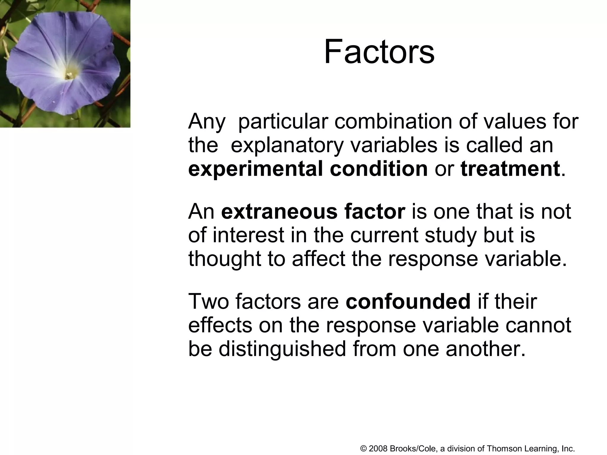 © 2008 Brooks/Cole, a division of Thomson Learning, Inc.
Factors
Any particular combination of values for
the explanatory variables is called an
experimental condition or treatment.
An extraneous factor is one that is not
of interest in the current study but is
thought to affect the response variable.
Two factors are confounded if their
effects on the response variable cannot
be distinguished from one another.
 