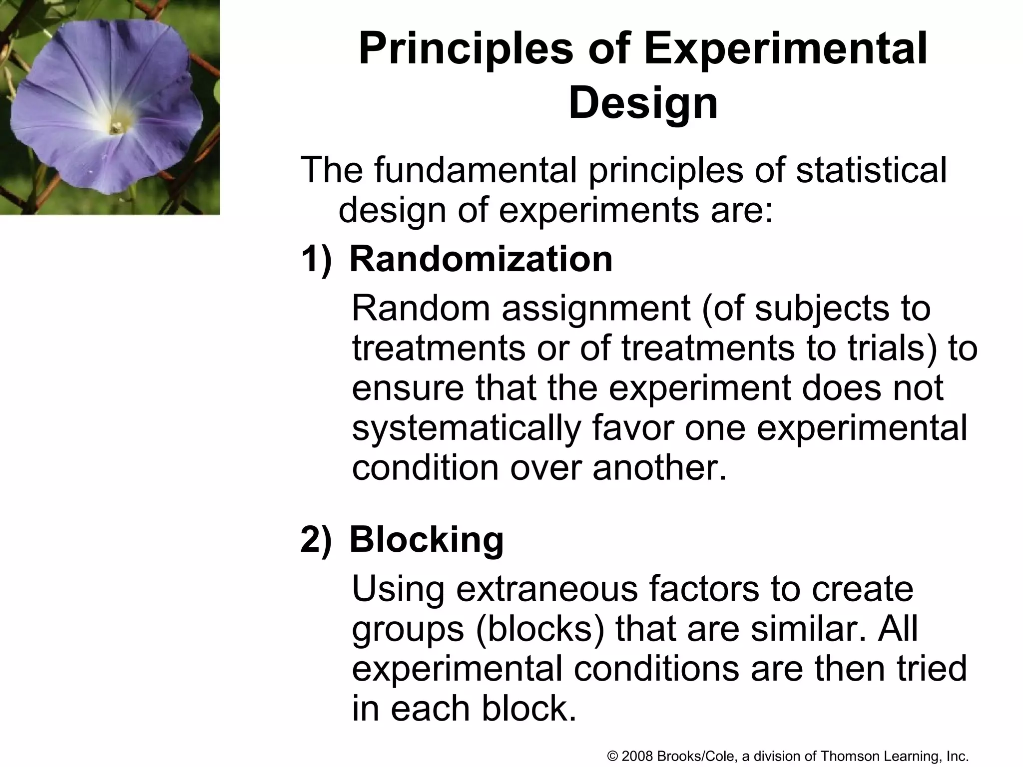 © 2008 Brooks/Cole, a division of Thomson Learning, Inc.
Principles of Experimental
Design
The fundamental principles of statistical
design of experiments are:
1) Randomization
Random assignment (of subjects to
treatments or of treatments to trials) to
ensure that the experiment does not
systematically favor one experimental
condition over another.
2) Blocking
Using extraneous factors to create
groups (blocks) that are similar. All
experimental conditions are then tried
in each block.
 