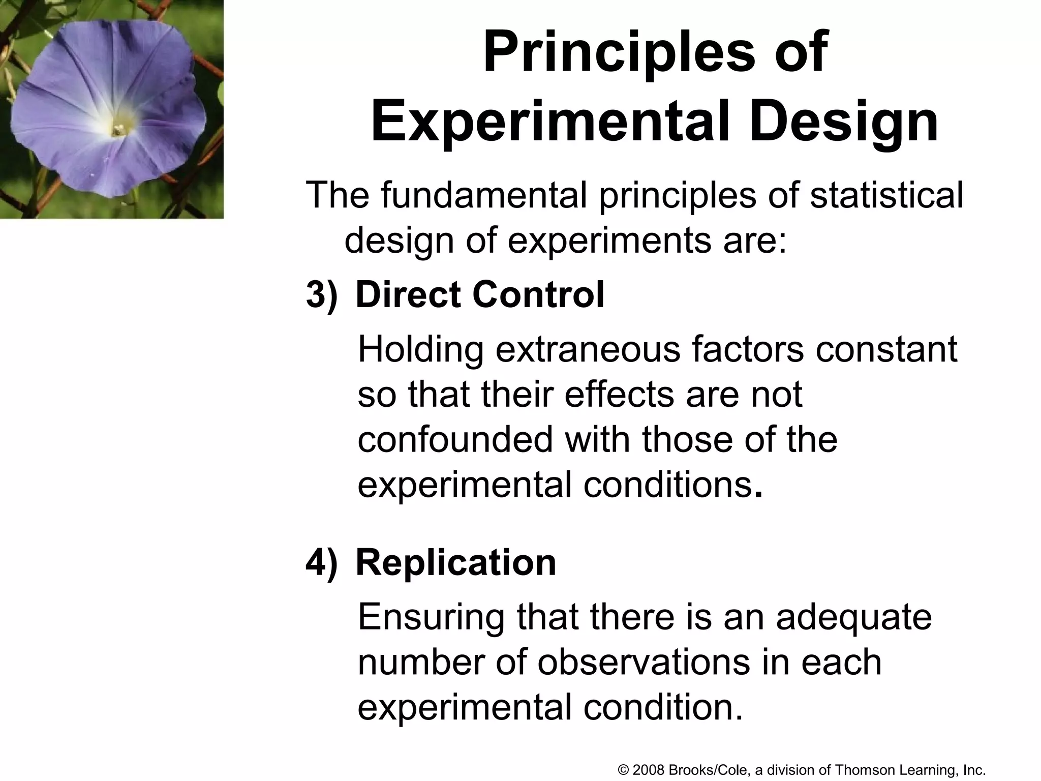 © 2008 Brooks/Cole, a division of Thomson Learning, Inc.
Principles of
Experimental Design
The fundamental principles of statistical
design of experiments are:
3) Direct Control
Holding extraneous factors constant
so that their effects are not
confounded with those of the
experimental conditions.
4) Replication
Ensuring that there is an adequate
number of observations in each
experimental condition.
 