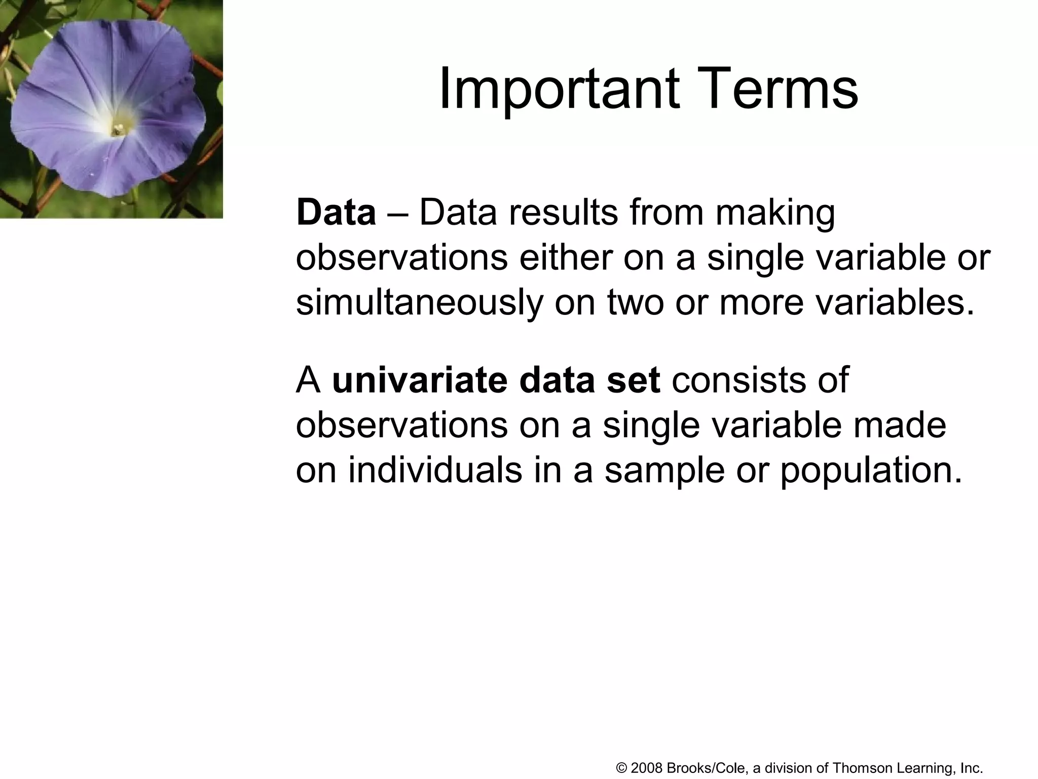 © 2008 Brooks/Cole, a division of Thomson Learning, Inc.
Important Terms
Data – Data results from making
observations either on a single variable or
simultaneously on two or more variables.
A univariate data set consists of
observations on a single variable made
on individuals in a sample or population.
 