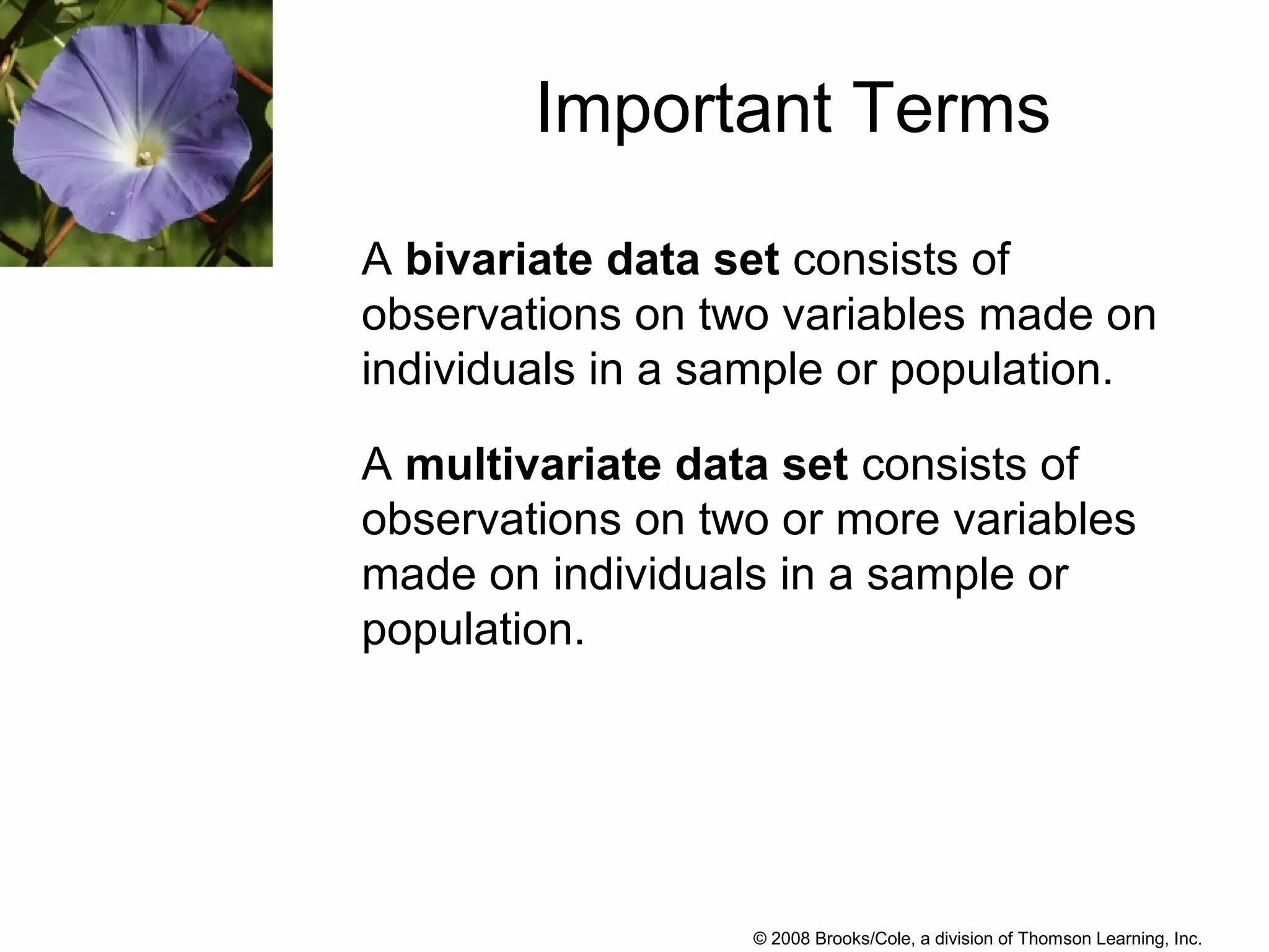 © 2008 Brooks/Cole, a division of Thomson Learning, Inc.
Important Terms
A bivariate data set consists of
observations on two variables made on
individuals in a sample or population.
A multivariate data set consists of
observations on two or more variables
made on individuals in a sample or
population.
 