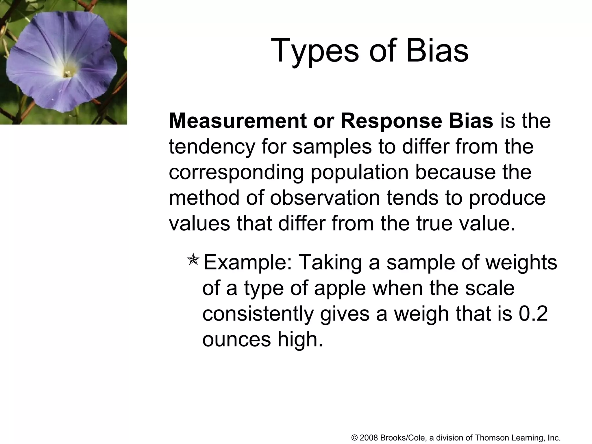 © 2008 Brooks/Cole, a division of Thomson Learning, Inc.
Measurement or Response Bias is the
tendency for samples to differ from the
corresponding population because the
method of observation tends to produce
values that differ from the true value.
Example: Taking a sample of weights
of a type of apple when the scale
consistently gives a weigh that is 0.2
ounces high.
Types of Bias
 
