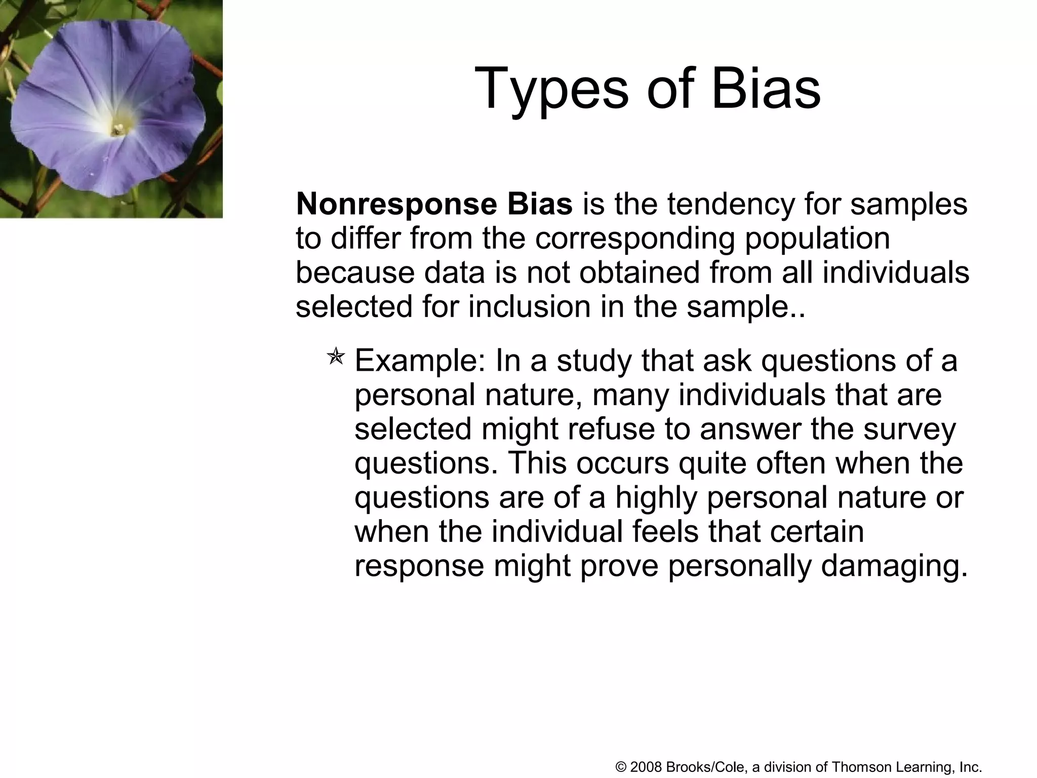© 2008 Brooks/Cole, a division of Thomson Learning, Inc.
Nonresponse Bias is the tendency for samples
to differ from the corresponding population
because data is not obtained from all individuals
selected for inclusion in the sample..
Example: In a study that ask questions of a
personal nature, many individuals that are
selected might refuse to answer the survey
questions. This occurs quite often when the
questions are of a highly personal nature or
when the individual feels that certain
response might prove personally damaging.
Types of Bias
 
