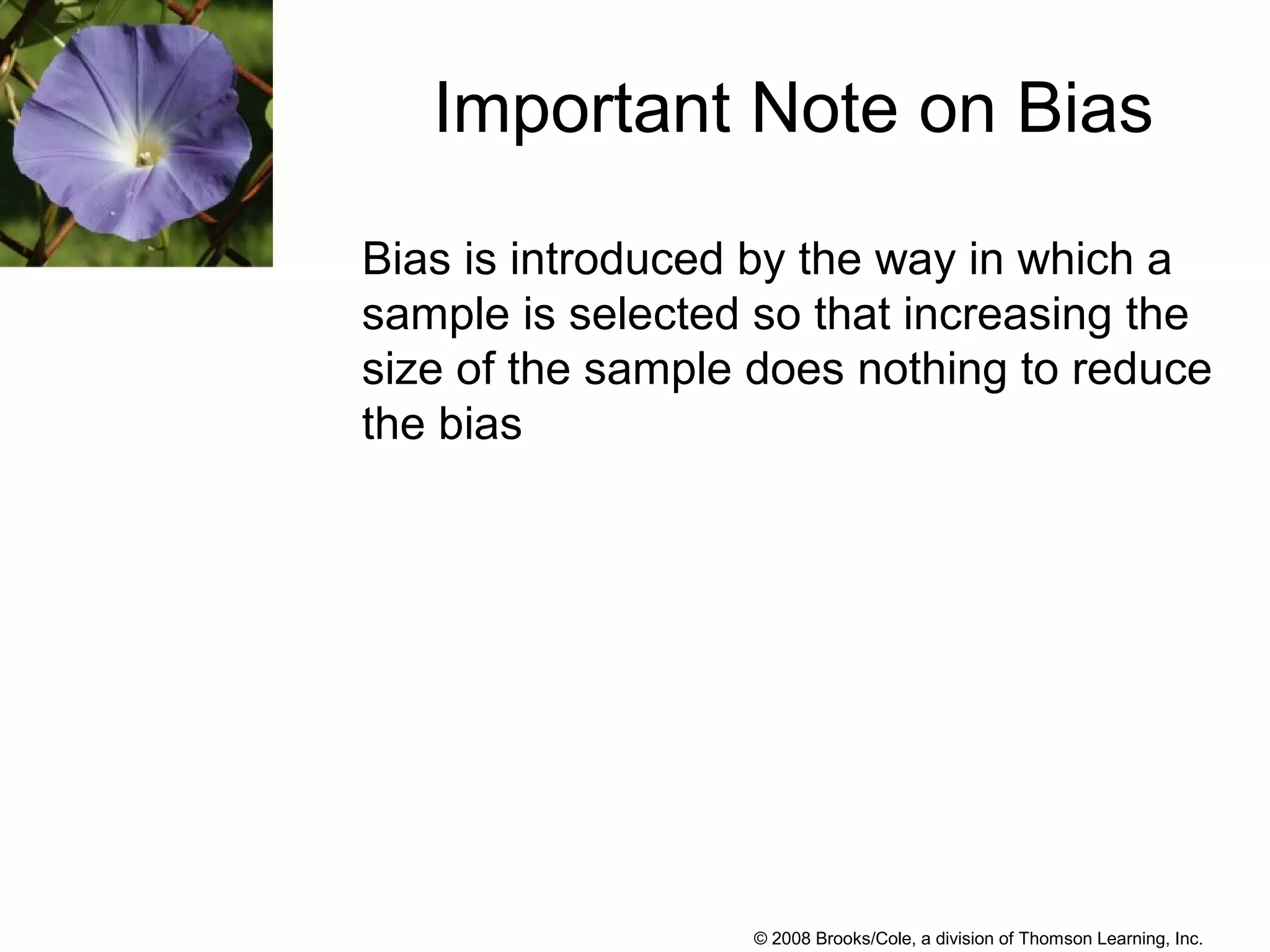 © 2008 Brooks/Cole, a division of Thomson Learning, Inc.
Bias is introduced by the way in which a
sample is selected so that increasing the
size of the sample does nothing to reduce
the bias
Important Note on Bias
 
