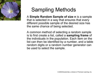 © 2008 Brooks/Cole, a division of Thomson Learning, Inc.
Sampling Methods
A Simple Random Sample of size n is a sample
that is selected in a way that ensures that every
different possible sample of the desired size has
the same chance of being selected.
A common method of selecting a random sample
is to first create a list, called a sampling frame of
the individuals in the population. Each item on the
list can then be identified by a number, and a table
random digits or a random number generator can
be used to select the sample.
 