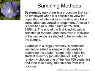 © 2008 Brooks/Cole, a division of Thomson Learning, Inc.
Sampling Methods
Systematic sampling is a procedure that can
be employed when it is possible to view the
population of interest as consisting of a list or
some other sequential arrangement. A value k
is specified (a number such as 25, 100,
2500…). The one of the first k individuals is
selected at random, and then ever kth
individual
in the sequence is selected to be included in
the sample.
Example: In a large university, a professor
wanting to select a sample of students to
determine the student’s age, might take the
student directory (an alphabetical list) and
randomly choose one of the first 100 students)
and then take every 100th
student from that
point on.
 