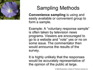 © 2008 Brooks/Cole, a division of Thomson Learning, Inc.
Sampling Methods
Convenience sampling is using and
easily available or convenient group to
form a sample.
Example: A “voluntary response sample”
is often taken by television news
programs. Viewers are encouraged to
go to a website and “vote” yes or no on
some issue. The commentator then
would announce the results of the
survey.
It is highly unlikely that the responses
would be accurately representative of
the opinion of the public at large.
 