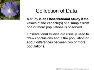 © 2008 Brooks/Cole, a division of Thomson Learning, Inc.
A study is an Observational Study if the
values of the variable(s) of a sample from
one or more populations is observed.
Observational studies are usually used to
draw conclusions about the population or
about differences between two or more
populations.
Collection of Data
 