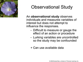 © 2008 Brooks/Cole, a division of Thomson Learning, Inc.
Observational Study
An observational study observes
individuals and measures variables of
interest but does not attempt to
influence the responses.
- Difficult to measure or gauge the
effect of an action or procedure
- Lurking variables are uncontrolled
so the study may be confounded
+ Can use available data
 