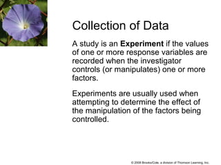 © 2008 Brooks/Cole, a division of Thomson Learning, Inc.
A study is an Experiment if the values
of one or more response variables are
recorded when the investigator
controls (or manipulates) one or more
factors.
Experiments are usually used when
attempting to determine the effect of
the manipulation of the factors being
controlled.
Collection of Data
 