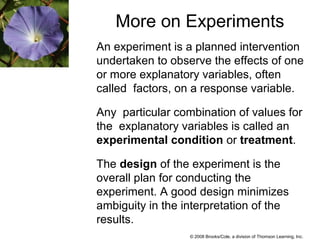 © 2008 Brooks/Cole, a division of Thomson Learning, Inc.
More on Experiments
An experiment is a planned intervention
undertaken to observe the effects of one
or more explanatory variables, often
called factors, on a response variable.
Any particular combination of values for
the explanatory variables is called an
experimental condition or treatment.
The design of the experiment is the
overall plan for conducting the
experiment. A good design minimizes
ambiguity in the interpretation of the
results.
 