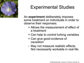 © 2008 Brooks/Cole, a division of Thomson Learning, Inc.
Experimental Studies
An experiment deliberately imposes
some treatment on individuals in order to
observe their responses.
+ Allows the measurement of effect of
a treatment
+ Can help to control lurking variables
+ Can give good evidence of
causation
- May not measure realistic effects.
Not necessarily workable in real life.
 