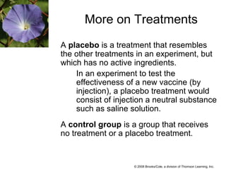 © 2008 Brooks/Cole, a division of Thomson Learning, Inc.
More on Treatments
A placebo is a treatment that resembles
the other treatments in an experiment, but
which has no active ingredients.
In an experiment to test the
effectiveness of a new vaccine (by
injection), a placebo treatment would
consist of injection a neutral substance
such as saline solution.
A control group is a group that receives
no treatment or a placebo treatment.
 