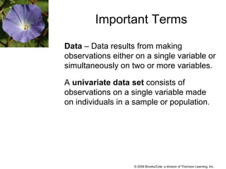 © 2008 Brooks/Cole, a division of Thomson Learning, Inc.
Important Terms
Data – Data results from making
observations either on a single variable or
simultaneously on two or more variables.
A univariate data set consists of
observations on a single variable made
on individuals in a sample or population.
 