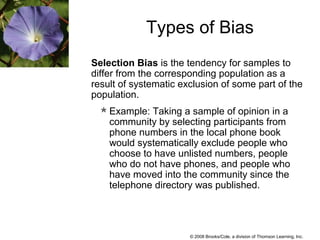 © 2008 Brooks/Cole, a division of Thomson Learning, Inc.
Selection Bias is the tendency for samples to
differ from the corresponding population as a
result of systematic exclusion of some part of the
population.
Example: Taking a sample of opinion in a
community by selecting participants from
phone numbers in the local phone book
would systematically exclude people who
choose to have unlisted numbers, people
who do not have phones, and people who
have moved into the community since the
telephone directory was published.
Types of Bias
 