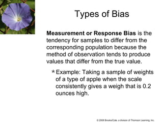 © 2008 Brooks/Cole, a division of Thomson Learning, Inc.
Measurement or Response Bias is the
tendency for samples to differ from the
corresponding population because the
method of observation tends to produce
values that differ from the true value.
Example: Taking a sample of weights
of a type of apple when the scale
consistently gives a weigh that is 0.2
ounces high.
Types of Bias
 