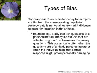 © 2008 Brooks/Cole, a division of Thomson Learning, Inc.
Nonresponse Bias is the tendency for samples
to differ from the corresponding population
because data is not obtained from all individuals
selected for inclusion in the sample..
Example: In a study that ask questions of a
personal nature, many individuals that are
selected might refuse to answer the survey
questions. This occurs quite often when the
questions are of a highly personal nature or
when the individual feels that certain
response might prove personally damaging.
Types of Bias
 
