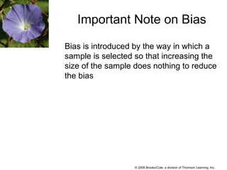 © 2008 Brooks/Cole, a division of Thomson Learning, Inc.
Bias is introduced by the way in which a
sample is selected so that increasing the
size of the sample does nothing to reduce
the bias
Important Note on Bias
 