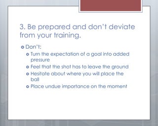 3. Be prepared and don’t deviate
from your training.
 Don’t:
     Turn the expectation of a goal into added
      pressure
     Feel that the shot has to leave the ground
     Hesitate about where you will place the
      ball
     Place undue importance on the moment
 