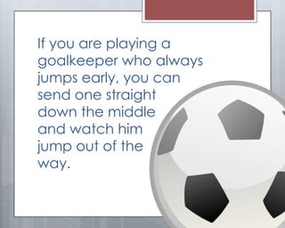 If you are playing a
goalkeeper who always
jumps early, you can
send one straight
down the middle
and watch him
jump out of the
way.
 