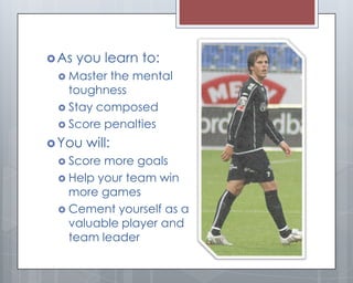  As   you learn to:
  Master the mental
   toughness
  Stay composed
  Score penalties

 You   will:
  Score more goals
  Help your team win
   more games
  Cement yourself as a
   valuable player and
   team leader
 