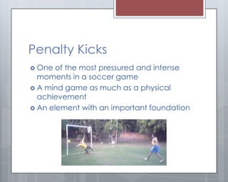 Penalty Kicks
 One  of the most pressured and intense
  moments in a soccer game
 A mind game as much as a physical
  achievement
 An element with an important foundation
 