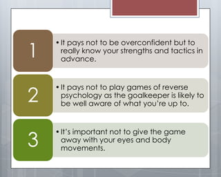 1
    • It pays not to be overconfident but to
      really know your strengths and tactics in
      advance.




2
    • It pays not to play games of reverse
      psychology as the goalkeeper is likely to
      be well aware of what you’re up to.




3
    • It’s important not to give the game
      away with your eyes and body
      movements.
 
