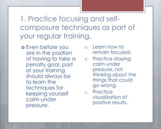 1. Practice focusing and self-
composure techniques as part of
your regular training.
 Even before you      a.   Learn how to
 are in the position        remain focused.
 of having to take a   b.   Practice staying
 penalty goal, part         calm under
 of your training           pressure, not
 should always be           thinking about the
 to learn the               things that could
                            go wrong.
 techniques for
 keeping yourself      c.   Practice
 calm under                 visualization of
                            positive results.
 pressure.
 